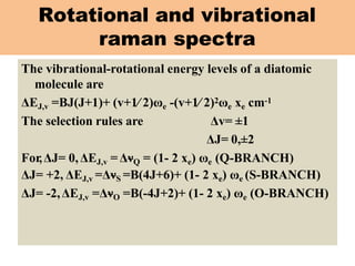 Rotational and vibrational
raman spectra
The vibrational-rotational energy levels of a diatomic
molecule are
ΔEJ,v =BJ(J+1)+ (v+1∕ 2)ωe -(v+1∕ 2)2ωe xe cm-1
The selection rules are Δv= ±1
ΔJ= 0,±2
For,ΔJ= 0,ΔEJ,v =ΔνQ = (1- 2 xe) ωe (Q-BRANCH)
ΔJ= +2, ΔEJ,v =ΔνS =B(4J+6)+ (1- 2 xe) ωe (S-BRANCH)
ΔJ= -2,ΔEJ,v =ΔνO =B(-4J+2)+ (1- 2 xe) ωe (O-BRANCH)
 