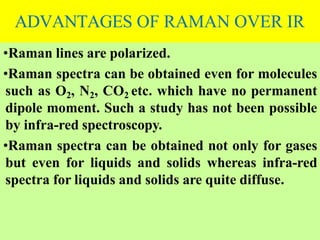 ADVANTAGES OF RAMAN OVER IR
•Raman lines are polarized.
•Raman spectra can be obtained even for molecules
such as O2, N2, CO2 etc. which have no permanent
dipole moment. Such a study has not been possible
by infra-red spectroscopy.
•Raman spectra can be obtained not only for gases
but even for liquids and solids whereas infra-red
spectra for liquids and solids are quite diffuse.
 