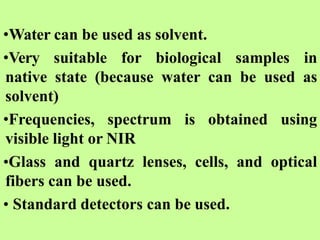 •Water can be used as solvent.
•Very suitable for biological samples in
native state (because water can be used as
solvent)
•Frequencies, spectrum is obtained using
visible light or NIR
•Glass and quartz lenses, cells, and optical
fibers can be used.
• Standard detectors can be used.
 