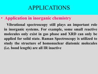 APPLICATIONS
• Application in inorganic chemistry
Vibrational spectroscopy still plays an important role
in inorganic systems. For example, some small reactive
molecules only exist in gas phase and XRD can only be
applied for solid state. Raman Spectroscopy is utilized to
study the structure of homonuclear diatomic molecules
(i.e. bond length) are all IR inactive
 