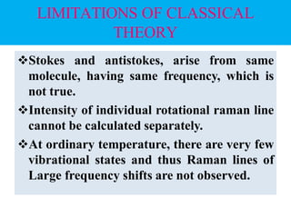 LIMITATIONS OF CLASSICAL
THEORY
Stokes and antistokes, arise from same
molecule, having same frequency, which is
not true.
Intensity of individual rotational raman line
cannot be calculated separately.
At ordinary temperature, there are very few
vibrational states and thus Raman lines of
Large frequency shifts are not observed.
 