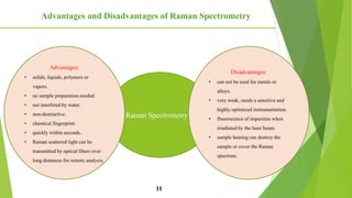 Advantages and Disadvantages of Raman Spectrometry
11
Raman Spectrometry
Disadvantages:
• can not be used for metals or
alloys.
• very weak, needs a sensitive and
highly optimized instrumentation.
• fluorescence of impurities when
irradiated by the laser beam.
• sample heating can destroy the
sample or cover the Raman
spectrum.
Advantages:
• solids, liquids, polymers or
vapors.
• no sample preparation needed.
• not interfered by water.
• non-destructive.
• chemical fingerprint.
• quickly within seconds.
• Raman scattered light can be
transmitted by optical fibers over
long distances for remote analysis.
 