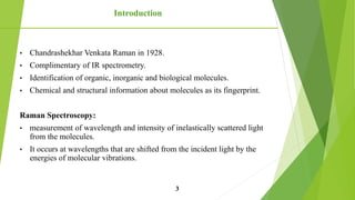 • Chandrashekhar Venkata Raman in 1928.
• Complimentary of IR spectrometry.
• Identification of organic, inorganic and biological molecules.
• Chemical and structural information about molecules as its fingerprint.
Raman Spectroscopy:
• measurement of wavelength and intensity of inelastically scattered light
from the molecules.
• It occurs at wavelengths that are shifted from the incident light by the
energies of molecular vibrations.
Introduction
3
 