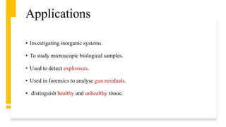 Applications
• Investigating inorganic systems.
• To study microscopic biological samples.
• Used to detect explosives.
• Used in forensics to analyse gun residuals.
• distinguish healthy and unhealthy tissue.
 
