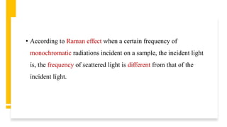 • According to Raman effect when a certain frequency of
monochromatic radiations incident on a sample, the incident light
is, the frequency of scattered light is different from that of the
incident light.
 