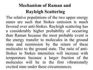 Mechanism of Raman and 
Rayleigh Scattering 
The relative populations of the two upper energy 
states are such that Stokes emission is much 
favored over anti-Stokes. Rayleigh scattering has 
a considerably higher probability of occurring 
than Raman because the most probable event is 
the energy transfer to molecules in the ground 
state and reemission by the return of these 
molecules to the ground state. The ratio of anti- 
Stokes to Stokes intensities will increase with 
temperature because a larger fraction of the 
molecules will be in the first vibrationally 
excited state under these circumstances. 
 