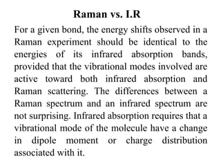 Raman vs. I.R 
For a given bond, the energy shifts observed in a 
Raman experiment should be identical to the 
energies of its infrared absorption bands, 
provided that the vibrational modes involved are 
active toward both infrared absorption and 
Raman scattering. The differences between a 
Raman spectrum and an infrared spectrum are 
not surprising. Infrared absorption requires that a 
vibrational mode of the molecule have a change 
in dipole moment or charge distribution 
associated with it. 
 
