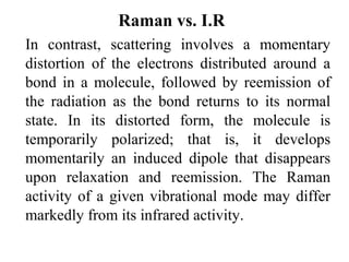Raman vs. I.R 
In contrast, scattering involves a momentary 
distortion of the electrons distributed around a 
bond in a molecule, followed by reemission of 
the radiation as the bond returns to its normal 
state. In its distorted form, the molecule is 
temporarily polarized; that is, it develops 
momentarily an induced dipole that disappears 
upon relaxation and reemission. The Raman 
activity of a given vibrational mode may differ 
markedly from its infrared activity. 
 
