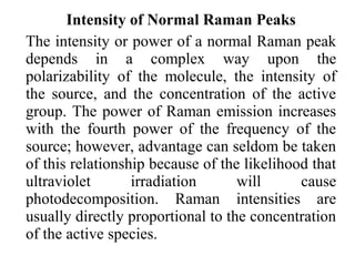 Intensity of Normal Raman Peaks 
The intensity or power of a normal Raman peak 
depends in a complex way upon the 
polarizability of the molecule, the intensity of 
the source, and the concentration of the active 
group. The power of Raman emission increases 
with the fourth power of the frequency of the 
source; however, advantage can seldom be taken 
of this relationship because of the likelihood that 
ultraviolet irradiation will cause 
photodecomposition. Raman intensities are 
usually directly proportional to the concentration 
of the active species. 
 