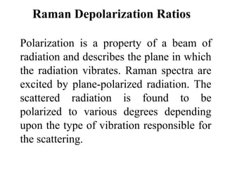 Raman Depolarization Ratios 
Polarization is a property of a beam of 
radiation and describes the plane in which 
the radiation vibrates. Raman spectra are 
excited by plane-polarized radiation. The 
scattered radiation is found to be 
polarized to various degrees depending 
upon the type of vibration responsible for 
the scattering. 
 