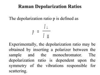 Raman Depolarization Ratios 
The depolarization ratio p is defined as 
p 
I 
I 
= ^ 
 
Experimentally, the depolarization ratio may be 
obtained by inserting a polarizer between the 
sample and the monochromator. The 
depolarization ratio is dependent upon the 
symmetry of the vibrations responsible for 
scattering. 
 