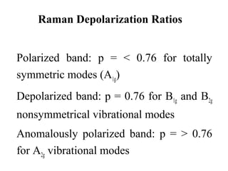 Raman Depolarization Ratios 
Polarized band: p = < 0.76 for totally 
symmetric modes (A1g) 
Depolarized band: p = 0.76 for B1g and B2g 
nonsymmetrical vibrational modes 
Anomalously polarized band: p = > 0.76 
for A2g vibrational modes 
 