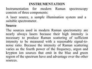 INSTRUMENTATION 
Instrumentation for modern Raman spectroscopy 
consists of three components: 
A laser source, a sample illumination system and a 
suitable spectrometer. 
Source 
The sources used in modern Raman spectrometry are 
nearly always lasers because their high intensity is 
necessary to produce Raman scattering of sufficient 
intensity to be measured with a reasonable signal-to-noise 
ratio. Because the intensity of Raman scattering 
varies as the fourth power of the frequency, argon and 
krypton ion sources that emit in the blue and green 
region of the spectrum have and advantage over the other 
sources. 
 