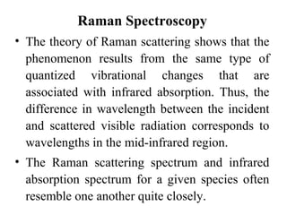 Raman Spectroscopy 
• The theory of Raman scattering shows that the 
phenomenon results from the same type of 
quantized vibrational changes that are 
associated with infrared absorption. Thus, the 
difference in wavelength between the incident 
and scattered visible radiation corresponds to 
wavelengths in the mid-infrared region. 
• The Raman scattering spectrum and infrared 
absorption spectrum for a given species often 
resemble one another quite closely. 
 