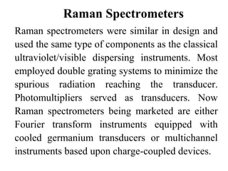 Raman Spectrometers 
Raman spectrometers were similar in design and 
used the same type of components as the classical 
ultraviolet/visible dispersing instruments. Most 
employed double grating systems to minimize the 
spurious radiation reaching the transducer. 
Photomultipliers served as transducers. Now 
Raman spectrometers being marketed are either 
Fourier transform instruments equipped with 
cooled germanium transducers or multichannel 
instruments based upon charge-coupled devices. 
 