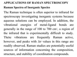 APPLICATIONS OF RAMAN SPECTROSCOPY 
Raman Spectra of Inorganic Species 
The Raman technique is often superior to infrared for 
spectroscopy investigating inorganic systems because 
aqueous solutions can be employed. In addition, the 
vibrational energies of metal-ligand bonds are 
generally in the range of 100 to 700 cm-1, a region of 
the infrared that is experimentally difficult to study. 
These vibrations are frequently Raman active, 
however, and peaks with Dn values in this range are 
readily observed. Raman studies are potentially useful 
sources of information concerning the composition, 
structure, and stability of coordination compounds. 
 