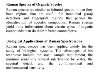 Raman Spectra of Organic Species 
Raman spectra are similar to infrared spectra in that they 
have regions that are useful for functional group 
detection and fingerprint regions that permit the 
identification of specific compounds. Raman spectra 
yield more information about certain types of organic 
compounds than do their infrared counterparts. 
Biological Applications of Raman Spectroscopy 
Raman spectroscopy has been applied widely for the 
study of biological systems. The advantages of his 
technique include the small sample requirement, the 
minimal sensitivity toward interference by water, the 
spectral detail, and the conformational and 
environmental sensitivity. 
 