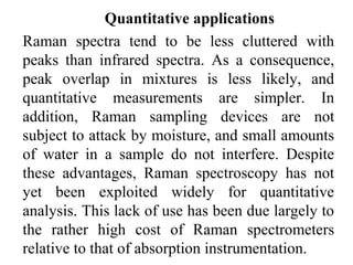 Quantitative applications 
Raman spectra tend to be less cluttered with 
peaks than infrared spectra. As a consequence, 
peak overlap in mixtures is less likely, and 
quantitative measurements are simpler. In 
addition, Raman sampling devices are not 
subject to attack by moisture, and small amounts 
of water in a sample do not interfere. Despite 
these advantages, Raman spectroscopy has not 
yet been exploited widely for quantitative 
analysis. This lack of use has been due largely to 
the rather high cost of Raman spectrometers 
relative to that of absorption instrumentation. 
 