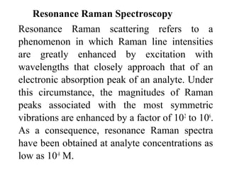 Resonance Raman Spectroscopy 
Resonance Raman scattering refers to a 
phenomenon in which Raman line intensities 
are greatly enhanced by excitation with 
wavelengths that closely approach that of an 
electronic absorption peak of an analyte. Under 
this circumstance, the magnitudes of Raman 
peaks associated with the most symmetric 
vibrations are enhanced by a factor of 102 to 106. 
As a consequence, resonance Raman spectra 
have been obtained at analyte concentrations as 
low as 10-8 M. 
 