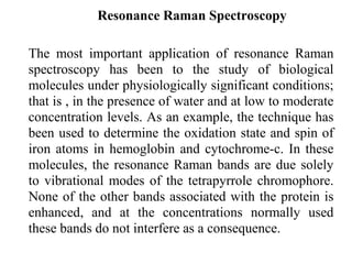 Resonance Raman Spectroscopy 
The most important application of resonance Raman 
spectroscopy has been to the study of biological 
molecules under physiologically significant conditions; 
that is , in the presence of water and at low to moderate 
concentration levels. As an example, the technique has 
been used to determine the oxidation state and spin of 
iron atoms in hemoglobin and cytochrome-c. In these 
molecules, the resonance Raman bands are due solely 
to vibrational modes of the tetrapyrrole chromophore. 
None of the other bands associated with the protein is 
enhanced, and at the concentrations normally used 
these bands do not interfere as a consequence. 
 
