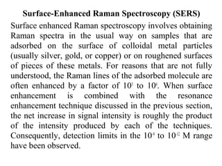 Surface-Enhanced Raman Spectroscopy (SERS) 
Surface enhanced Raman spectroscopy involves obtaining 
Raman spectra in the usual way on samples that are 
adsorbed on the surface of colloidal metal particles 
(usually silver, gold, or copper) or on roughened surfaces 
of pieces of these metals. For reasons that are not fully 
understood, the Raman lines of the adsorbed molecule are 
often enhanced by a factor of 103 to 106. When surface 
enhancement is combined with the resonance 
enhancement technique discussed in the previous section, 
the net increase in signal intensity is roughly the product 
of the intensity produced by each of the techniques. 
Consequently, detection limits in the 10-9 to 10-12 M range 
have been observed. 
 