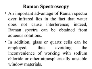 Raman Spectroscopy 
• An important advantage of Raman spectra 
over infrared lies in the fact that water 
does not cause interference; indeed, 
Raman spectra can be obtained from 
aqueous solutions. 
• In addition, glass or quartz cells can be 
employed, thus avoiding the 
inconvenience of working with sodium 
chloride or other atmospherically unstable 
window materials. 
 