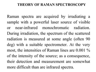 THEORY OF RAMAN SPECTROSCOPY 
Raman spectra are acquired by irradiating a 
sample with a powerful laser source of visible 
or near-infrared monochromatic radiation. 
During irradiation, the spectrum of the scattered 
radiation is measured at some angle (often 90 
deg) with a suitable spectrometer. At the very 
most, the intensities of Raman lines are 0.001 % 
of the intensity of the source; as a consequence, 
their detection and measurement are somewhat 
more difficult than are infrared spectra. 
 