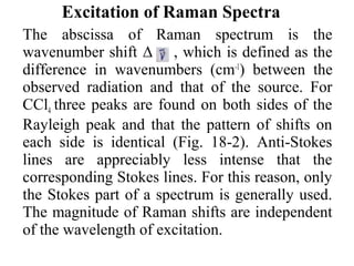 Excitation of Raman Spectra 
The abscissa of Raman spectrum is the 
wavenumber shift Δ , which is defined as the 
difference in wavenumbers (cm-1) between the 
observed radiation and that of the source. For 
CCl4 three peaks are found on both sides of the 
Rayleigh peak and that the pattern of shifts on 
each side is identical (Fig. 18-2). Anti-Stokes 
lines are appreciably less intense that the 
corresponding Stokes lines. For this reason, only 
the Stokes part of a spectrum is generally used. 
The magnitude of Raman shifts are independent 
of the wavelength of excitation. 
 