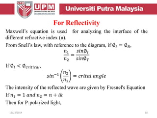 For Reflectivity
Maxwell’s equation is used for analyzing the interface of the
different refractive index (n).
From Snell’s law, with reference to the diagram, if ∅𝐼 = ∅ 𝑅,
𝑛1
𝑛2
=
𝑠𝑖𝑛∅𝐼
𝑠𝑖𝑛∅ 𝑇
If ∅𝐼 < ∅ 𝑐𝑟𝑖𝑡𝑖𝑐𝑎𝑙,
𝑠𝑖𝑛−1
𝑛2
𝑛1
= 𝑐𝑟𝑖𝑡𝑎𝑙 𝑎𝑛𝑔𝑙𝑒
The intensity of the reflected wave are given by Fresnel's Equation
If 𝑛1 = 1 𝑎𝑛𝑑 𝑛2 = 𝑛 + 𝑖𝑘
Then for P-polarized light,
12/23/2014 10
 