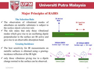 The Selection Rule
 The observation of vibrational modes of
adsorbates on metallic substrates is subject to
the surface dipole selection rule.
 The rule states that only those vibrational
modes which give rise to an oscillating dipole
perpendicular to the surface are IR active and
give rise to an observable absorption band.
Grazing Incidence
 The best sensitivity for IR measurements on
metallic surfaces is obtained using a grazing-
incidence reflection of the IR light
 only those vibrations giving rise to a dipole
change normal to the surface can be observed.
Major Principles of RAIRS
12/23/2014 12
 