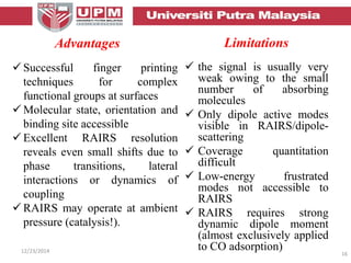 Limitations
 Successful finger printing
techniques for complex
functional groups at surfaces
 Molecular state, orientation and
binding site accessible
 Excellent RAIRS resolution
reveals even small shifts due to
phase transitions, lateral
interactions or dynamics of
coupling
 RAIRS may operate at ambient
pressure (catalysis!).
12/23/2014 16
 the signal is usually very
weak owing to the small
number of absorbing
molecules
 Only dipole active modes
visible in RAIRS/dipole-
scattering
 Coverage quantitation
difficult
 Low-energy frustrated
modes not accessible to
RAIRS
 RAIRS requires strong
dynamic dipole moment
(almost exclusively applied
to CO adsorption)
Advantages
 
