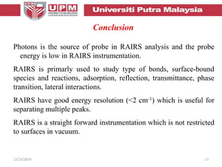 12/23/2014 17
Conclusion
Photons is the source of probe in RAIRS analysis and the probe
energy is low in RAIRS instrumentation.
RAIRS is primarly used to study type of bonds, surface-bound
species and reactions, adsorption, reflection, transmittance, phase
transition, lateral interactions.
RAIRS have good energy resolution (<2 cm-1) which is useful for
separating multiple peaks.
RAIRS is a straight forward instrumentation which is not restricted
to surfaces in vacuum.
 