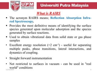 What is RAIRS
 The acronym RAIRS means; Reflection Absorption Infra-
red Spectroscopy.
 Provides the most definitive means of identifying the surface
species generated upon molecular adsorption and the species
generated by surface reactions.
 Used to obtain vibrational data from solid state or gas phase
samples
• Excellent energy resolution (<2 cm-1) - useful for separating
multiple peaks, phase transitions, lateral interactions, and
dynamics of coupling.
• Straight forward instrumentation
• Not restricted to surfaces in vacuum - can be used in "real
world" conditions12/23/2014 3
 