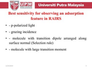 Best sensitivity for observing an adsorption
feature in RAIRS
• - p-polarized light
• - grazing incidence
• - molecule with transition dipole arranged along
surface normal (Selection rule)
• - molecule with large transition moment
12/23/2014 4
 