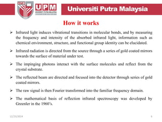 How it works
 Infrared light induces vibrational transitions in molecular bonds, and by measuring
the frequency and intensity of the absorbed infrared light, information such as
chemical environment, structure, and functional group identity can be elucidated.
 Infrared radiation is directed from the source through a series of gold coated mirrors
towards the surface of material under test.
 The impinging photons interact with the surface molecules and reflect from the
crystal substrate.
 The reflected beam are directed and focused into the detector through series of gold
coated mirrors.
 The raw signal is then Fourier transformed into the familiar frequency domain.
 The mathematical basis of reflection infrared spectroscopy was developed by
Greenler in the 1960’s.
12/23/2014 6
 