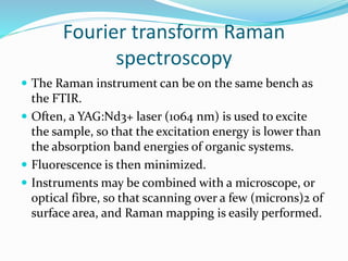  The Raman instrument can be on the same bench as
the FTIR.
 Often, a YAG:Nd3+ laser (1064 nm) is used to excite
the sample, so that the excitation energy is lower than
the absorption band energies of organic systems.
 Fluorescence is then minimized.
 Instruments may be combined with a microscope, or
optical fibre, so that scanning over a few (microns)2 of
surface area, and Raman mapping is easily performed.
Fourier transform Raman
spectroscopy
 