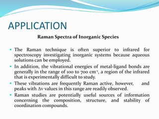APPLICATION
Raman Spectra of Inorganic Species
 The Raman technique is often superior to infrared for
spectroscopy investigating inorganic systems because aqueous
solutions can be employed.
 In addition, the vibrational energies of metal-ligand bonds are
generally in the range of 100 to 700 cm-1, a region of the infrared
that is experimentally difficult to study.
 These vibrations are frequently Raman active, however, and
peaks with  values in this range are readily observed.
 Raman studies are potentially useful sources of information
concerning the composition, structure, and stability of
coordination compounds.
 