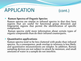  Raman Spectra of Organic Species
Raman spectra are similar to infrared spectra in that they have
regions that are useful for functional group detection and
fingerprint regions that permit the identification of specific
compounds.
Raman spectra yield more information about certain types of
organic compounds than do their infrared counterparts.
 Quantitative applications
Raman spectra tend to be less cluttered with peaks than infrared
spectra. As a consequence, peak overlap in mixtures is less likely,
and quantitative measurements are simpler. In addition, Raman
sampling devices are not subject to attack by moisture, and small
amounts of water in a sample do not interfere.
APPLICATION (cont.)
 