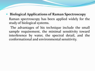  Biological Applications of Raman Spectroscopy
Raman spectroscopy has been applied widely for the
study of biological systems.
The advantages of his technique include the small
sample requirement, the minimal sensitivity toward
interference by water, the spectral detail, and the
conformational and environmental sensitivity.
 