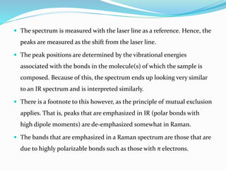  The spectrum is measured with the laser line as a reference. Hence, the
peaks are measured as the shift from the laser line.
 The peak positions are determined by the vibrational energies
associated with the bonds in the molecule(s) of which the sample is
composed. Because of this, the spectrum ends up looking very similar
to an IR spectrum and is interpreted similarly.
 There is a footnote to this however, as the principle of mutual exclusion
applies. That is, peaks that are emphasized in IR (polar bonds with
high dipole moments) are de-emphasized somewhat in Raman.
 The bands that are emphasized in a Raman spectrum are those that are
due to highly polarizable bonds such as those with π electrons.
 