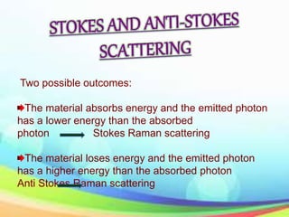 Two possible outcomes:
The material absorbs energy and the emitted photon
has a lower energy than the absorbed
photon Stokes Raman scattering
The material loses energy and the emitted photon
has a higher energy than the absorbed photon
Anti Stokes Raman scattering
 