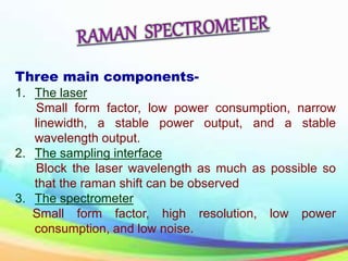 Three main components-
1. The laser
Small form factor, low power consumption, narrow
linewidth, a stable power output, and a stable
wavelength output.
2. The sampling interface
Block the laser wavelength as much as possible so
that the raman shift can be observed
3. The spectrometer
Small form factor, high resolution, low power
consumption, and low noise.
 
