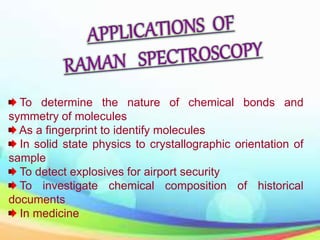 To determine the nature of chemical bonds and
symmetry of molecules
As a fingerprint to identify molecules
In solid state physics to crystallographic orientation of
sample
To detect explosives for airport security
To investigate chemical composition of historical
documents
In medicine
 