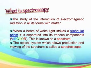 The study of the interaction of electromagnetic
radiation in all its forms with matter.
When a beam of white light strikes a triangular
prism it is separated into its various components
(VIBGYOR). This is known as a spectrum.
The optical system which allows production and
viewing of the spectrum is called a spectroscope.
 