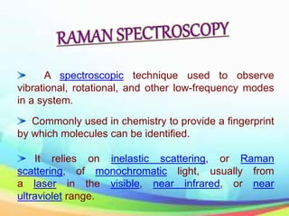 A spectroscopic technique used to observe
vibrational, rotational, and other low-frequency modes
in a system.
Commonly used in chemistry to provide a fingerprint
by which molecules can be identified.
It relies on inelastic scattering, or Raman
scattering, of monochromatic light, usually from
a laser in the visible, near infrared, or near
ultraviolet range.
 