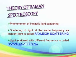Phenomenon of inelastic light scattering.
Scattering of light at the same frequency as
incident light is called RAYLEIGH SCATTERING
Light scattered with different frequency is called
RAMAN SCATTERING
 