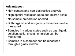Advantages :
• Non-contact and non-destructive analysis
• High spatial resolution up to sub-micron scale
• No sample preparation needed.
• Both organic and inorganic substances can be
measured
• Samples in various states such as gas, liquid,
solution, solid, crystal, emulsion can be
measured
• Samples in a chamber can be measured
through a glass window
 