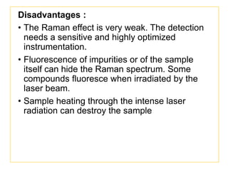 Disadvantages :
• The Raman effect is very weak. The detection
needs a sensitive and highly optimized
instrumentation.
• Fluorescence of impurities or of the sample
itself can hide the Raman spectrum. Some
compounds fluoresce when irradiated by the
laser beam.
• Sample heating through the intense laser
radiation can destroy the sample
 