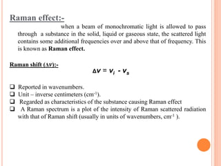Raman effect:-
when a beam of monochromatic light is allowed to pass
through a substance in the solid, liquid or gaseous state, the scattered light
contains some additional frequencies over and above that of frequency. This
is known as Raman effect.
Raman shift (Δν):-
 Reported in wavenumbers.
 Unit – inverse centimeters (cm-1).
 Regarded as characteristics of the substance causing Raman effect
 A Raman spectrum is a plot of the intensity of Raman scattered radiation
with that of Raman shift (usually in units of wavenumbers, cm-1 ).
Δν = νi - νs
 