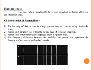 Raman lines:-
The lines whose wavelengths have been modified in Raman effect are
called Raman lines.
Characteristics of Raman lines:-
1) The intensity of Stokes lines is always greater than the corresponding Anti-stoke
lines.
2) Raman shift generally lies within the far and near IR region of spectrum.
3) Raman lines are symmetrically displaced about the parent lines.
4) The frequency difference between the modified and parent line represents the
frequency of the absorption band of material.
 